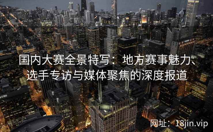 国内大赛全景特写：地方赛事魅力、选手专访与媒体聚焦的深度报道