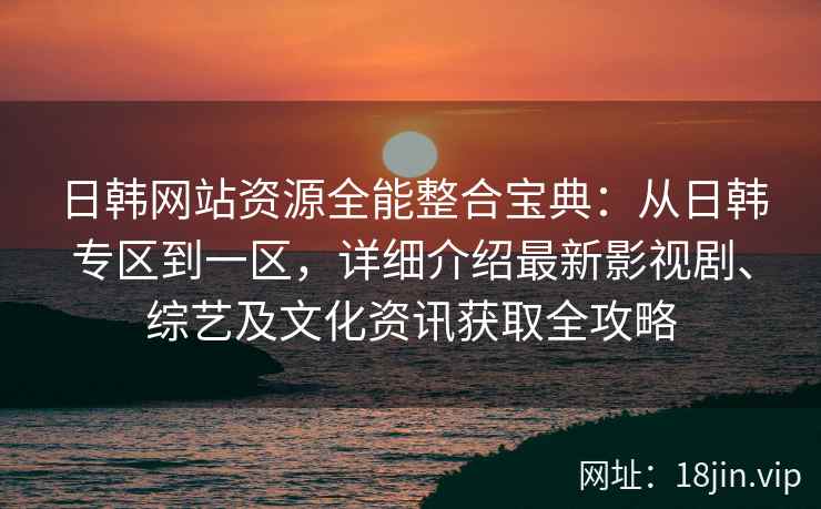 日韩网站资源全能整合宝典：从日韩专区到一区，详细介绍最新影视剧、综艺及文化资讯获取全攻略