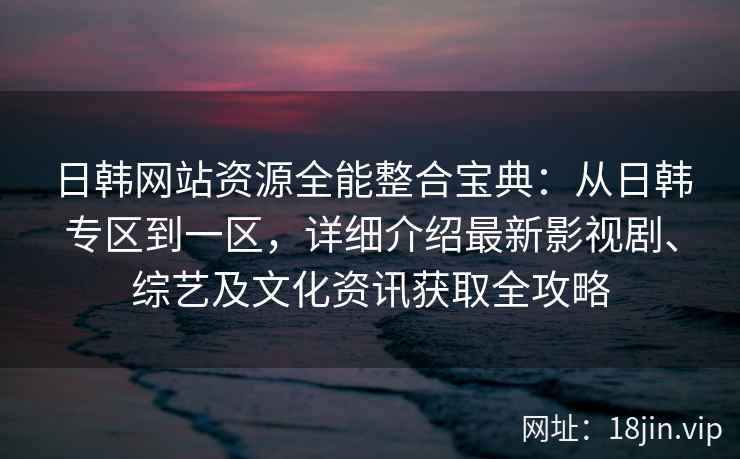 日韩网站资源全能整合宝典：从日韩专区到一区，详细介绍最新影视剧、综艺及文化资讯获取全攻略