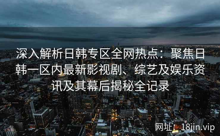 深入解析日韩专区全网热点：聚焦日韩一区内最新影视剧、综艺及娱乐资讯及其幕后揭秘全记录