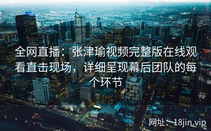 全网直播：张津瑜视频完整版在线观看直击现场，详细呈现幕后团队的每个环节