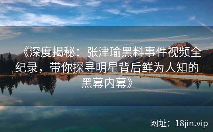 《深度揭秘：张津瑜黑料事件视频全纪录，带你探寻明星背后鲜为人知的黑幕内幕》