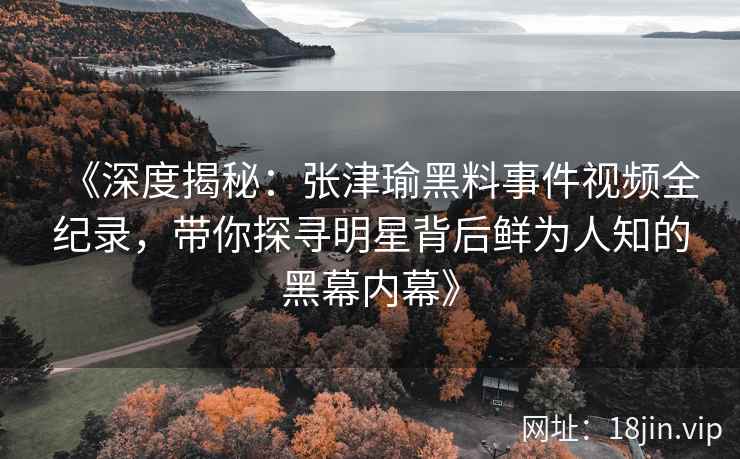 《深度揭秘：张津瑜黑料事件视频全纪录，带你探寻明星背后鲜为人知的黑幕内幕》