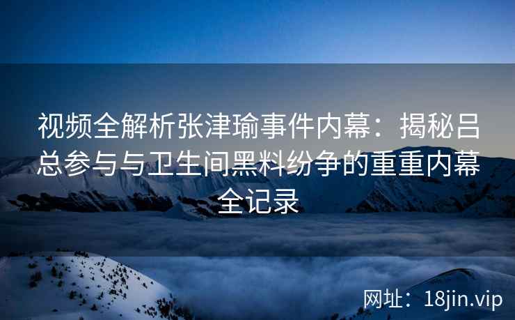 视频全解析张津瑜事件内幕：揭秘吕总参与与卫生间黑料纷争的重重内幕全记录