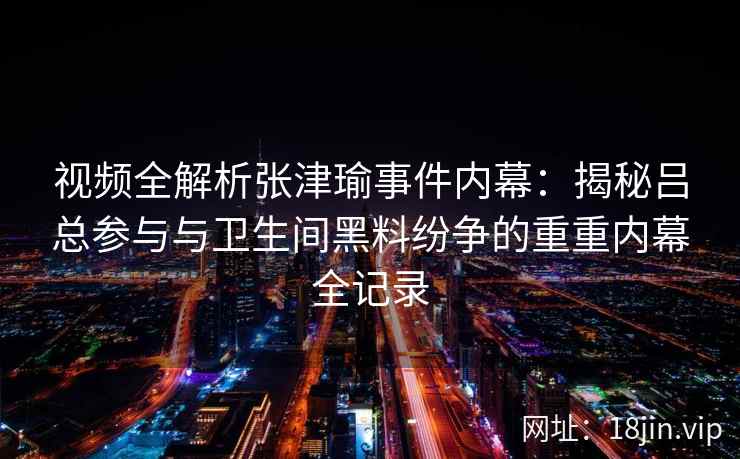视频全解析张津瑜事件内幕：揭秘吕总参与与卫生间黑料纷争的重重内幕全记录