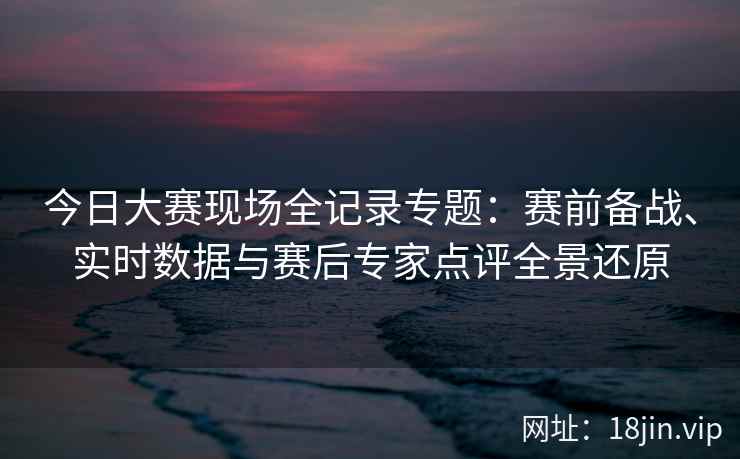今日大赛现场全记录专题：赛前备战、实时数据与赛后专家点评全景还原
