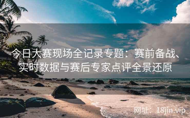 今日大赛现场全记录专题：赛前备战、实时数据与赛后专家点评全景还原