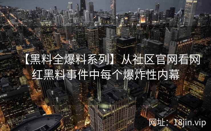 【黑料全爆料系列】从社区官网看网红黑料事件中每个爆炸性内幕