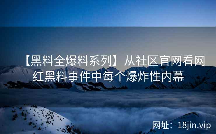 【黑料全爆料系列】从社区官网看网红黑料事件中每个爆炸性内幕