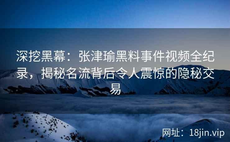 深挖黑幕：张津瑜黑料事件视频全纪录，揭秘名流背后令人震惊的隐秘交易