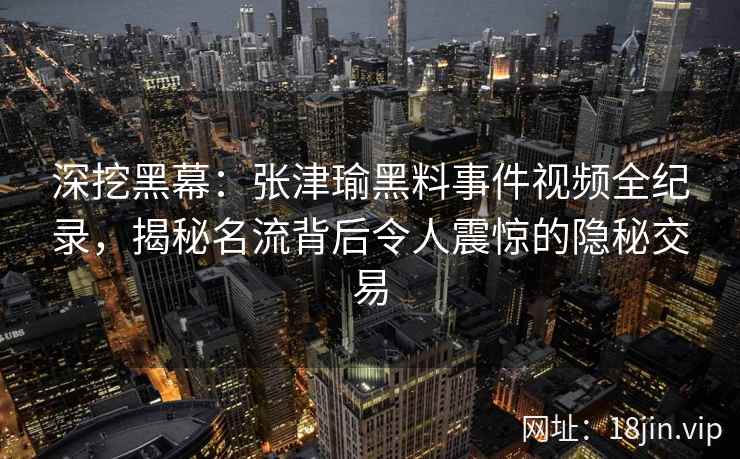 深挖黑幕：张津瑜黑料事件视频全纪录，揭秘名流背后令人震惊的隐秘交易
