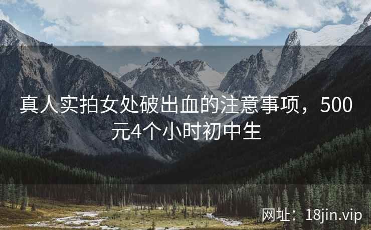 真人实拍女处破出血的注意事项，500元4个小时初中生