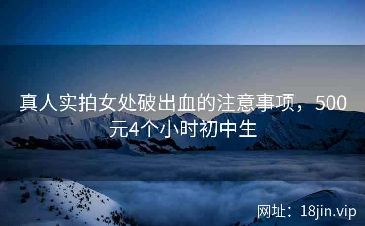 真人实拍女处破出血的注意事项，500元4个小时初中生