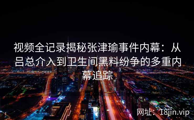 视频全记录揭秘张津瑜事件内幕：从吕总介入到卫生间黑料纷争的多重内幕追踪