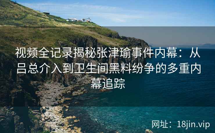 视频全记录揭秘张津瑜事件内幕：从吕总介入到卫生间黑料纷争的多重内幕追踪