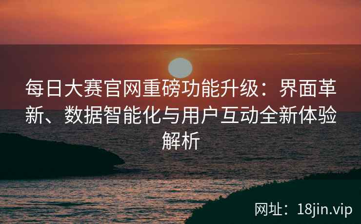 每日大赛官网重磅功能升级：界面革新、数据智能化与用户互动全新体验解析