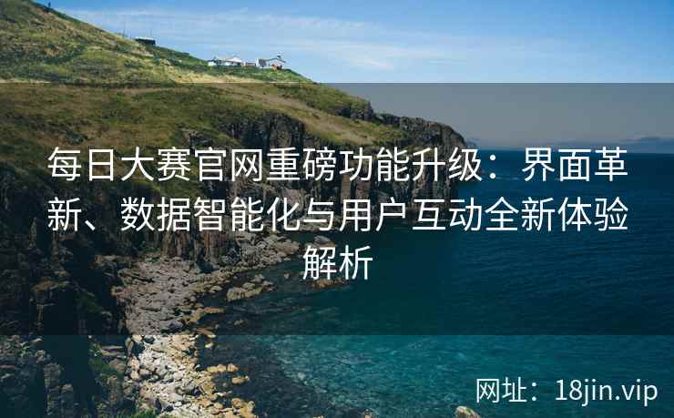每日大赛官网重磅功能升级：界面革新、数据智能化与用户互动全新体验解析
