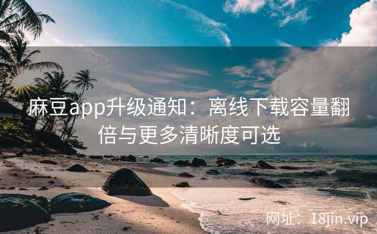 麻豆app升级通知：离线下载容量翻倍与更多清晰度可选