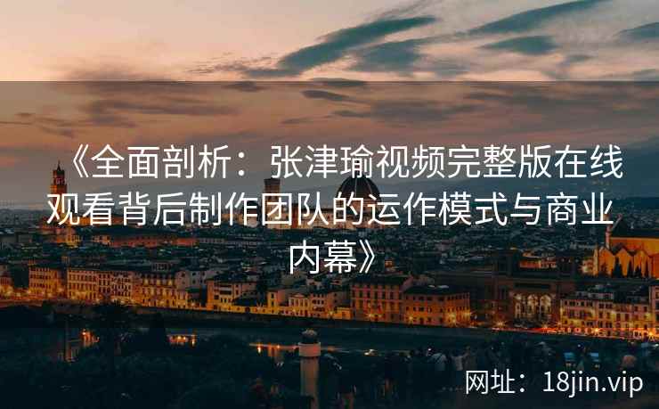 《全面剖析：张津瑜视频完整版在线观看背后制作团队的运作模式与商业内幕》