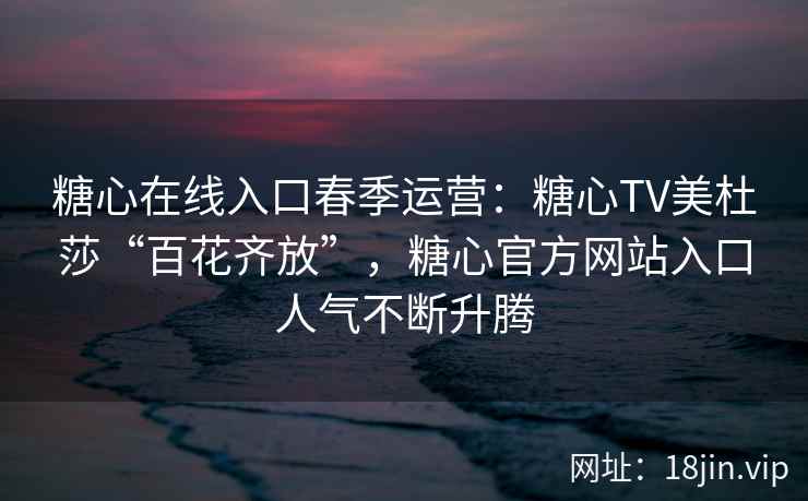 糖心在线入口春季运营：糖心TV美杜莎“百花齐放”，糖心官方网站入口人气不断升腾