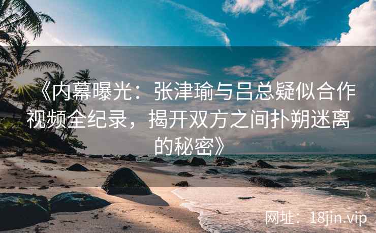 《内幕曝光：张津瑜与吕总疑似合作视频全纪录，揭开双方之间扑朔迷离的秘密》
