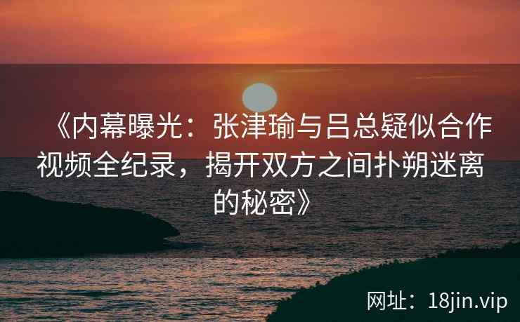 《内幕曝光：张津瑜与吕总疑似合作视频全纪录，揭开双方之间扑朔迷离的秘密》