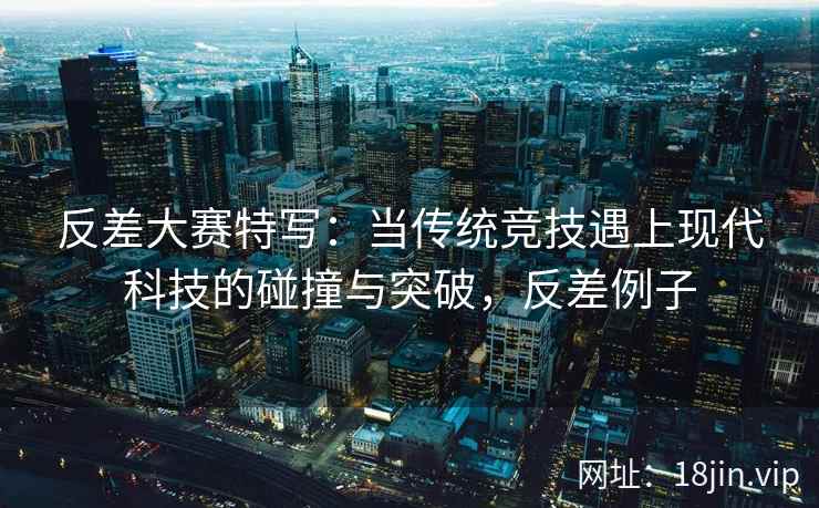 反差大赛特写：当传统竞技遇上现代科技的碰撞与突破，反差例子