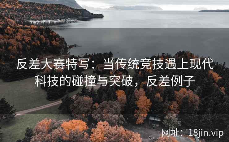 反差大赛特写：当传统竞技遇上现代科技的碰撞与突破，反差例子