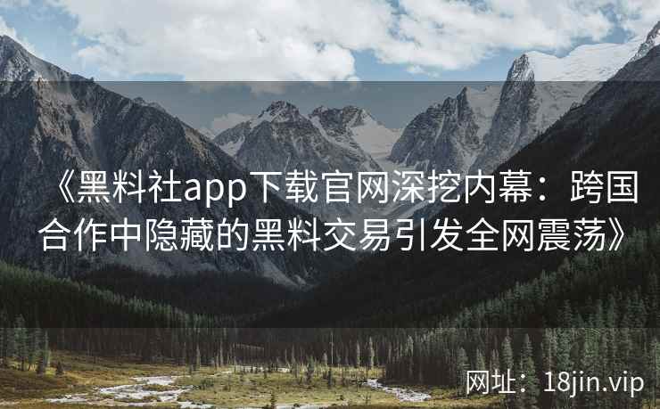 《黑料社app下载官网深挖内幕：跨国合作中隐藏的黑料交易引发全网震荡》