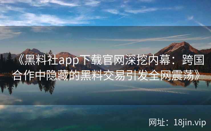 《黑料社app下载官网深挖内幕：跨国合作中隐藏的黑料交易引发全网震荡》