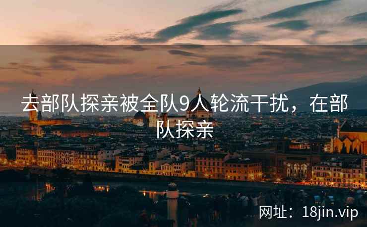 去部队探亲被全队9人轮流干扰，在部队探亲