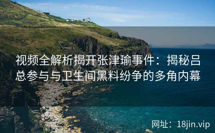 视频全解析揭开张津瑜事件：揭秘吕总参与与卫生间黑料纷争的多角内幕