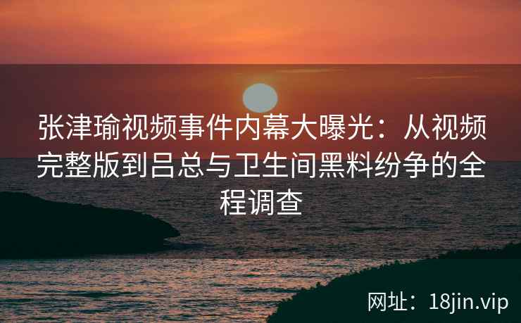 张津瑜视频事件内幕大曝光：从视频完整版到吕总与卫生间黑料纷争的全程调查