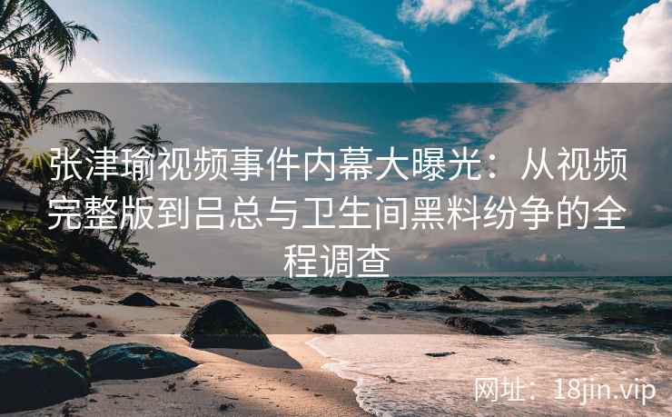 张津瑜视频事件内幕大曝光：从视频完整版到吕总与卫生间黑料纷争的全程调查