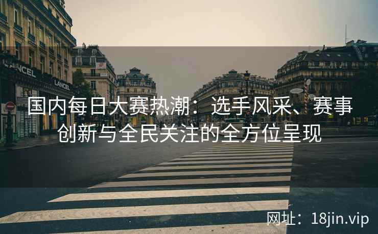 国内每日大赛热潮：选手风采、赛事创新与全民关注的全方位呈现