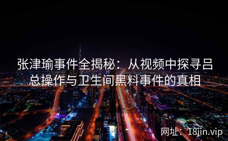 张津瑜事件全揭秘：从视频中探寻吕总操作与卫生间黑料事件的真相