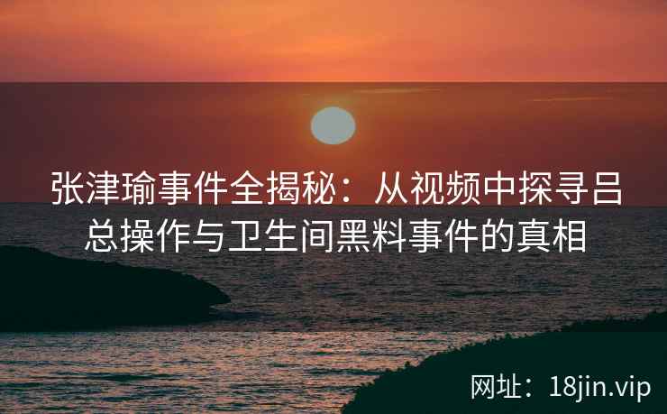 张津瑜事件全揭秘：从视频中探寻吕总操作与卫生间黑料事件的真相