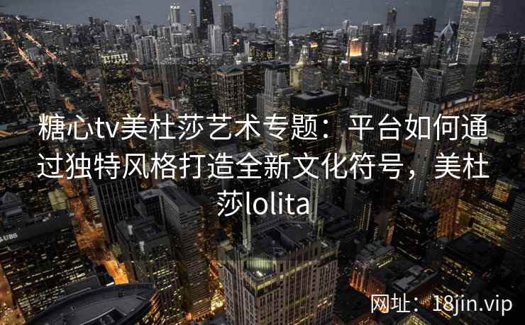 糖心tv美杜莎艺术专题：平台如何通过独特风格打造全新文化符号，美杜莎lolita