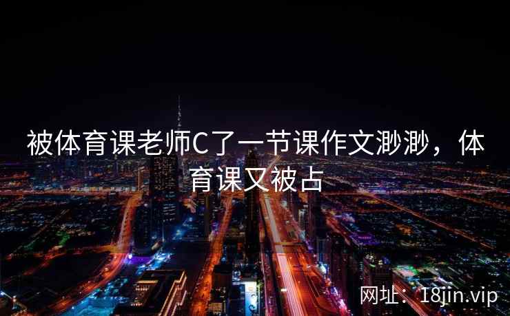 被体育课老师C了一节课作文渺渺，体育课又被占