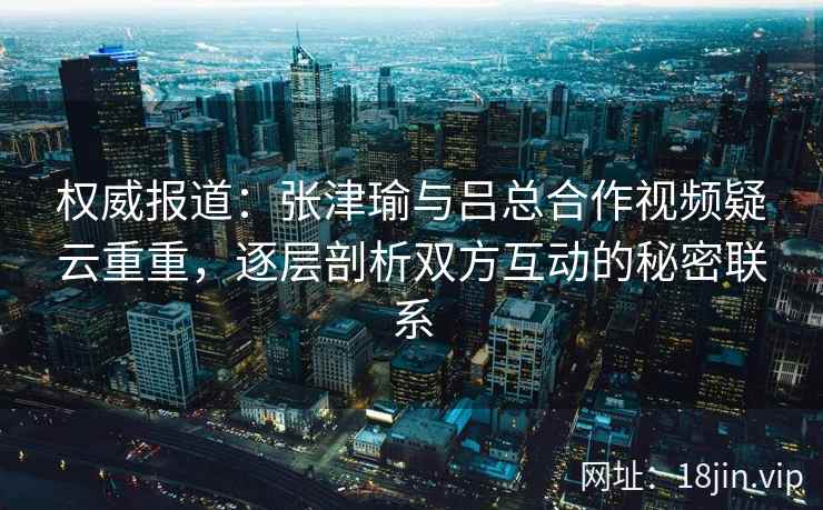 权威报道：张津瑜与吕总合作视频疑云重重，逐层剖析双方互动的秘密联系