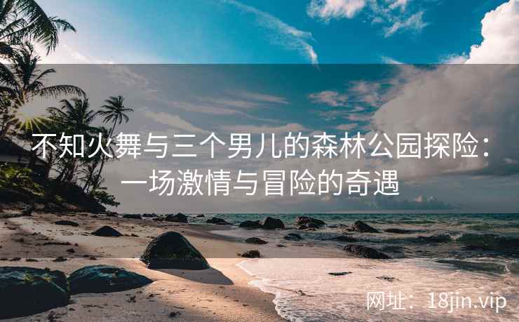 不知火舞与三个男儿的森林公园探险：一场激情与冒险的奇遇