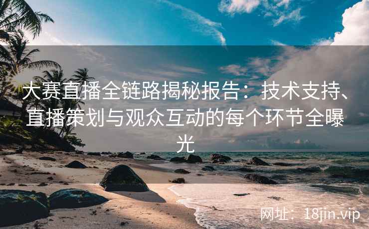 大赛直播全链路揭秘报告：技术支持、直播策划与观众互动的每个环节全曝光