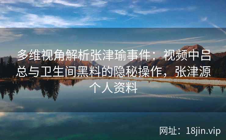 多维视角解析张津瑜事件：视频中吕总与卫生间黑料的隐秘操作，张津源个人资料