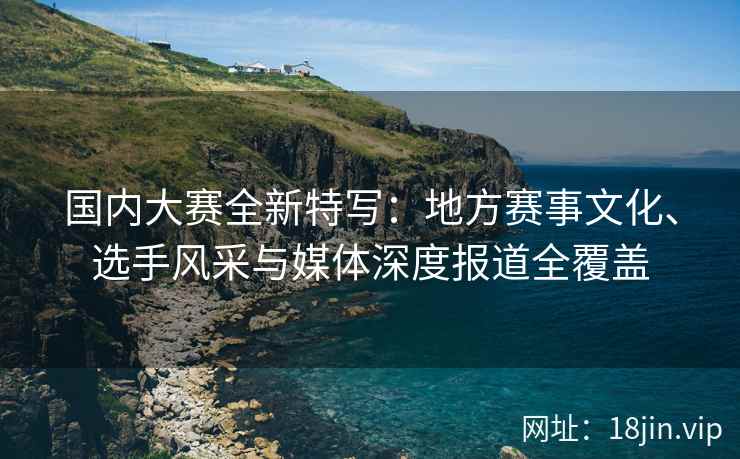 国内大赛全新特写：地方赛事文化、选手风采与媒体深度报道全覆盖