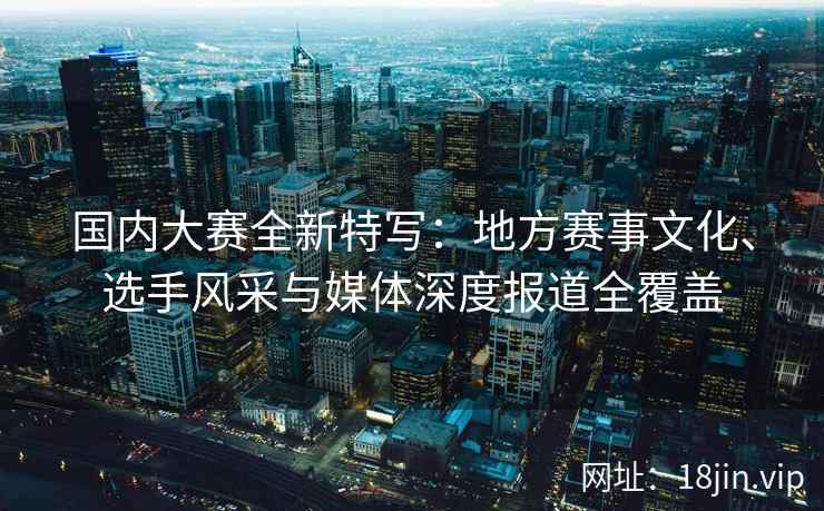 国内大赛全新特写：地方赛事文化、选手风采与媒体深度报道全覆盖