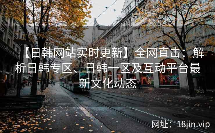 【日韩网站实时更新】全网直击：解析日韩专区、日韩一区及互动平台最新文化动态