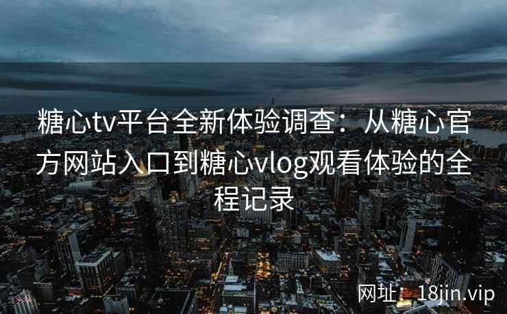 糖心tv平台全新体验调查：从糖心官方网站入口到糖心vlog观看体验的全程记录
