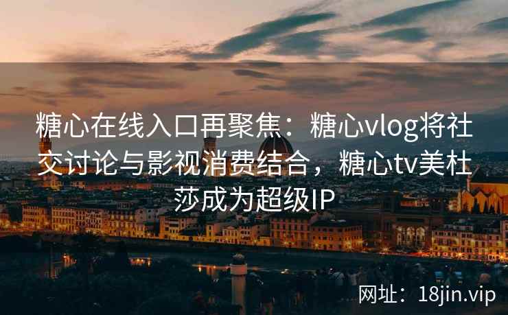 糖心在线入口再聚焦：糖心vlog将社交讨论与影视消费结合，糖心tv美杜莎成为超级IP