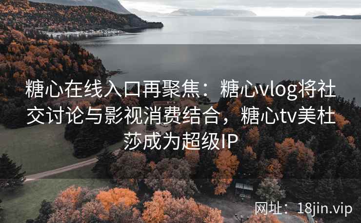 糖心在线入口再聚焦：糖心vlog将社交讨论与影视消费结合，糖心tv美杜莎成为超级IP