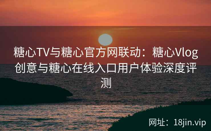 糖心TV与糖心官方网联动：糖心Vlog创意与糖心在线入口用户体验深度评测